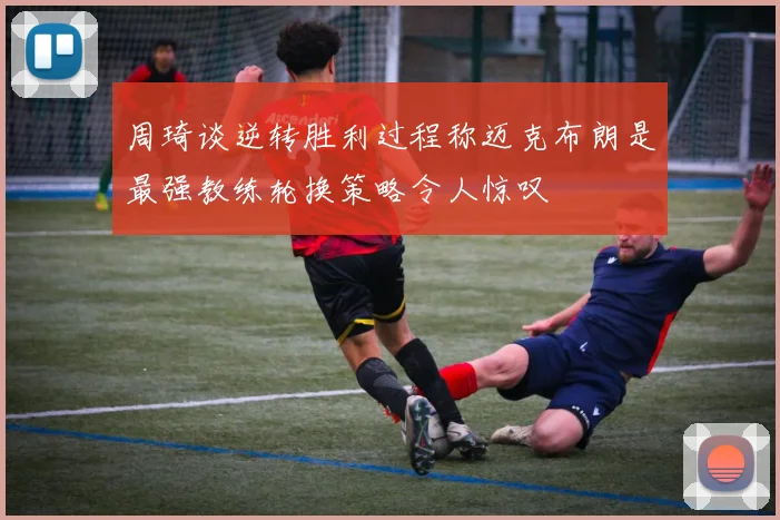 周琦谈逆转胜利过程称迈克布朗是最强教练轮换策略令人惊叹