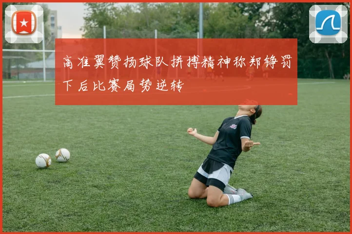 高准翼赞扬球队拼搏精神称郑铮罚下后比赛局势逆转