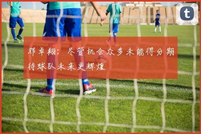 邓卓翔：尽管机会众多未能得分期待球队未来更辉煌