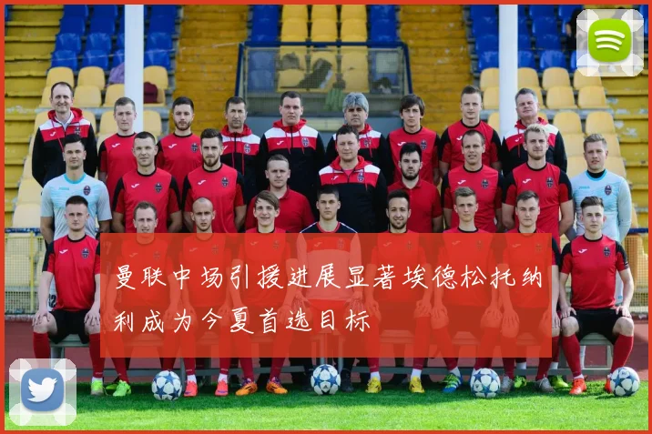曼联中场引援进展显著埃德松托纳利成为今夏首选目标