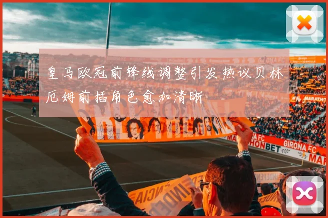 皇马欧冠前锋线调整引发热议贝林厄姆前插角色愈加清晰
