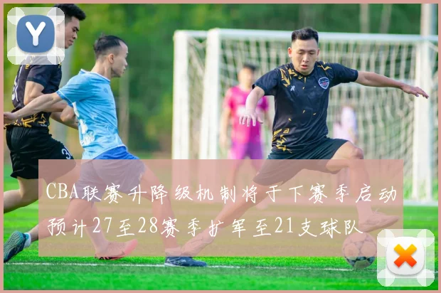 CBA联赛升降级机制将于下赛季启动预计27至28赛季扩军至21支球队