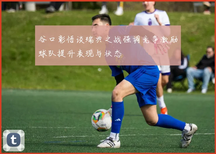 谷口彰悟谈瑞典之战强调竞争激励球队提升表现与状态