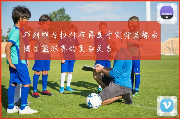 邓利维与拉科布再度冲突背后缘由揭示篮球界的复杂关系