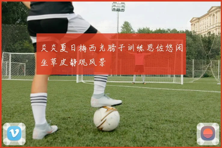 炎炎夏日梅西光膀子训练恩佐悠闲坐草皮静观风景