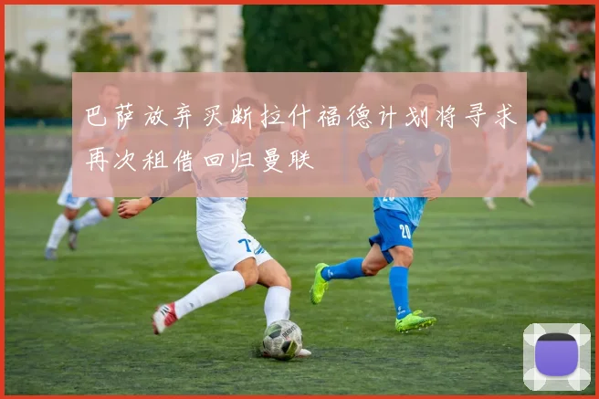 巴萨放弃买断拉什福德计划将寻求再次租借回归曼联