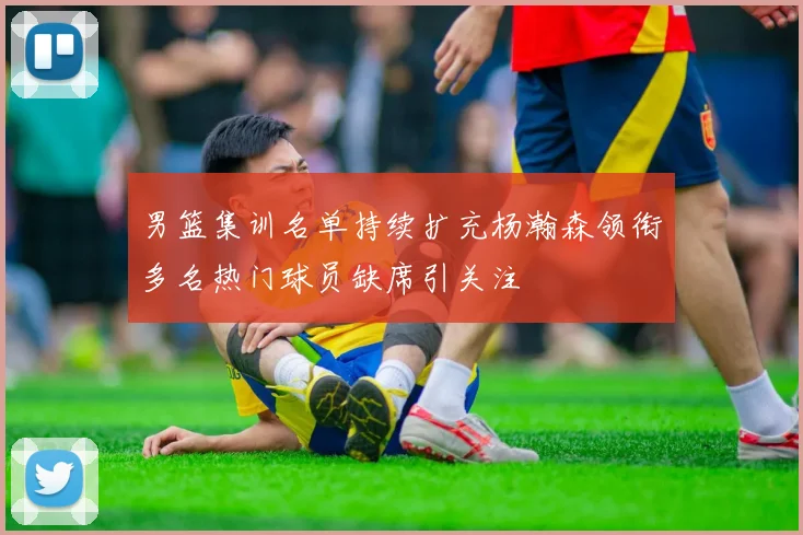 男篮集训名单持续扩充杨瀚森领衔多名热门球员缺席引关注