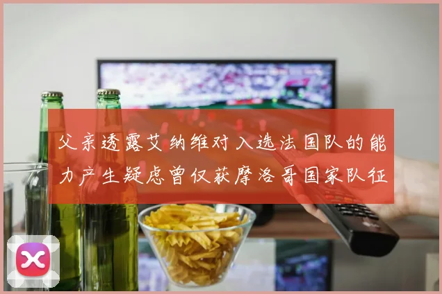 父亲透露艾纳维对入选法国队的能力产生疑虑曾仅获摩洛哥国家队征召
