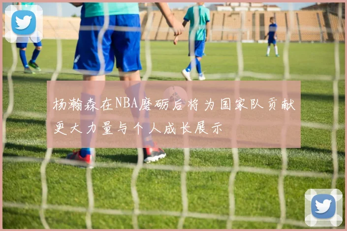 杨瀚森在NBA磨砺后将为国家队贡献更大力量与个人成长展示