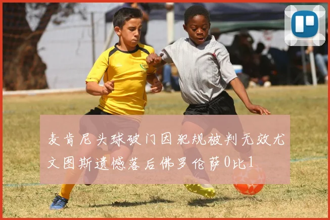麦肯尼头球破门因犯规被判无效尤文图斯遗憾落后佛罗伦萨0比1