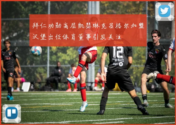 拜仁功勋高层凯瑟琳克吕格尔加盟汉堡出任体育董事引发关注