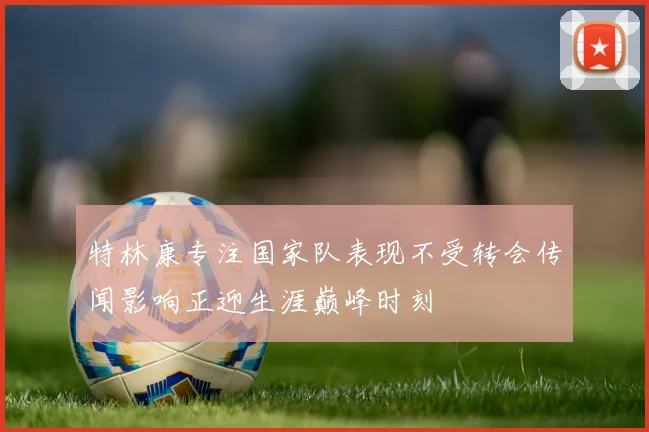 特林康专注国家队表现不受转会传闻影响正迎生涯巅峰时刻