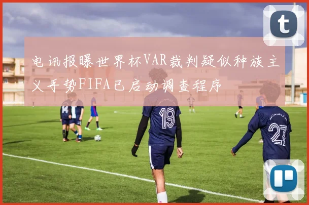 电讯报曝世界杯VAR裁判疑似种族主义手势FIFA已启动调查程序