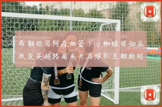 希勒称若阿森纳签下小蜘蛛将彻底改变英超格局或开启球队王朝新时代
